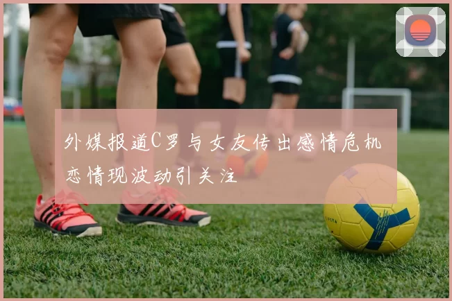 外媒报道C罗与女友传出感情危机 恋情现波动引关注