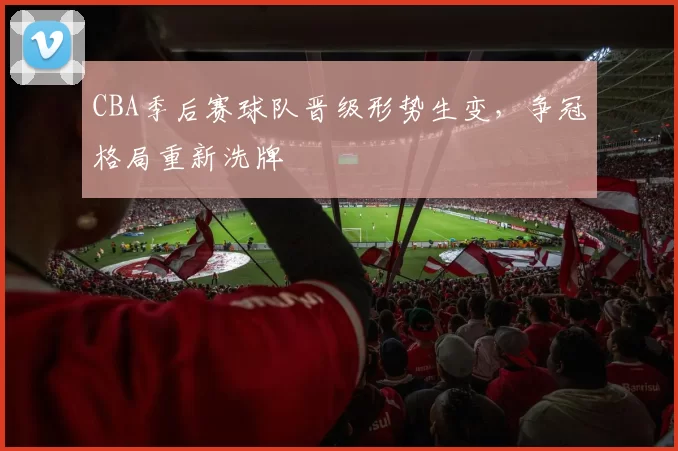 CBA季后赛球队晋级形势生变，争冠格局重新洗牌