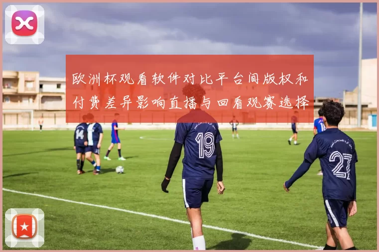 欧洲杯观看软件对比平台间版权和付费差异影响直播与回看观赛选择