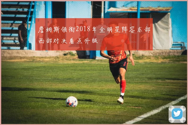 詹姆斯领衔2018年全明星阵容东部西部对决看点升级