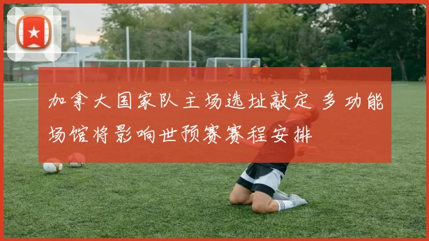 加拿大国家队主场选址敲定 多功能场馆将影响世预赛赛程安排