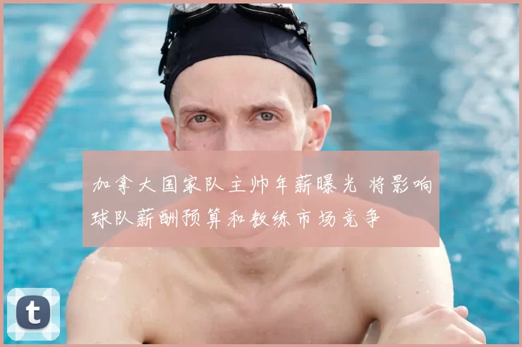 加拿大国家队主帅年薪曝光 将影响球队薪酬预算和教练市场竞争