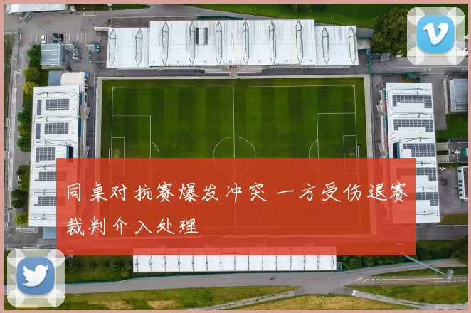 同桌对抗赛爆发冲突 一方受伤退赛裁判介入处理