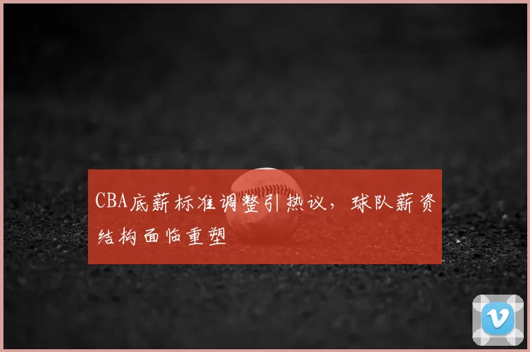 CBA底薪标准调整引热议，球队薪资结构面临重塑