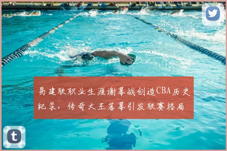 易建联职业生涯谢幕战创造CBA历史纪录,传奇大王落幕引发联赛格局思考