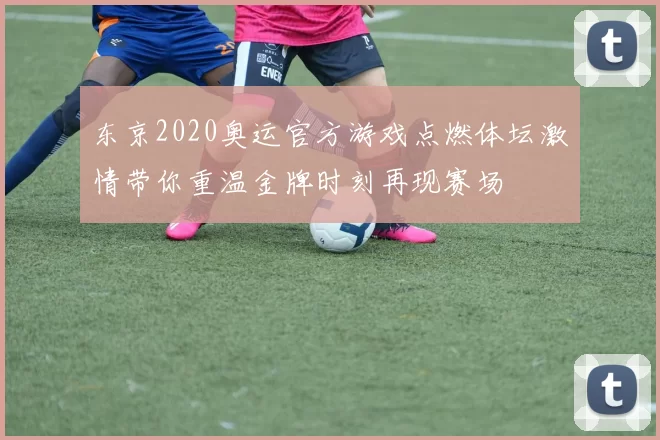 东京2020奥运官方游戏点燃体坛激情带你重温金牌时刻再现赛场