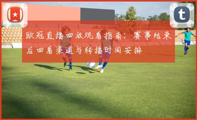 欧冠直播回放观看指南：赛事结束后回看渠道与转播时间安排