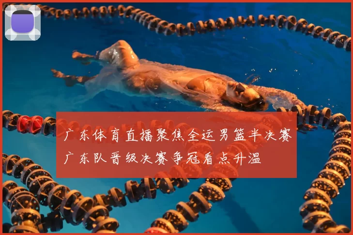 广东体育直播聚焦全运男篮半决赛广东队晋级决赛争冠看点升温