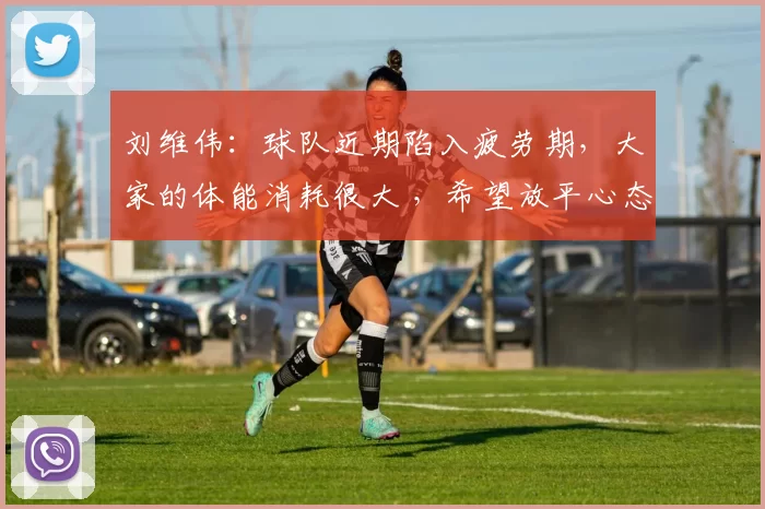 刘维伟：球队近期陷入疲劳期，大家的体能消耗很大 ，希望放平心态